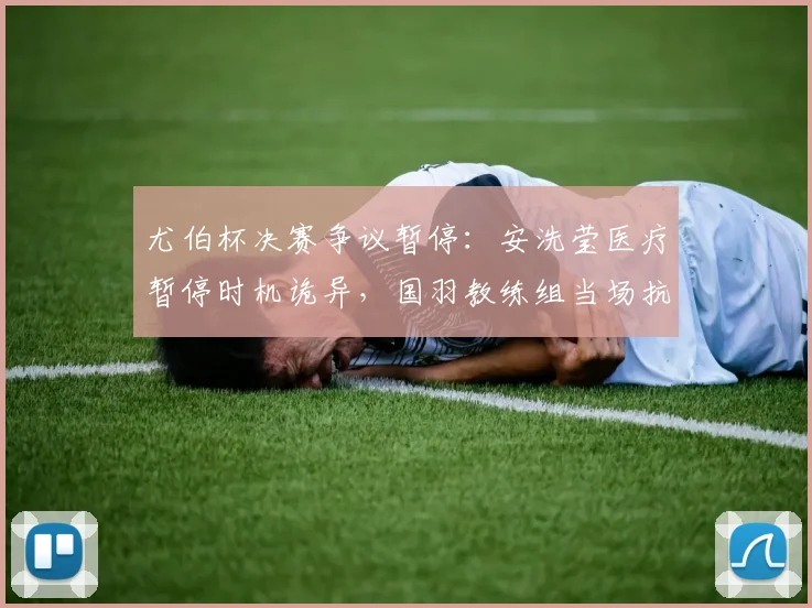 尤伯杯决赛争议暂停：安洗莹医疗暂停时机诡异，国羽教练组当场抗议